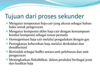 Tujuan dari proses sekunder
 Mengatur temperatur baja cair yang akurat sebagai bahan
baku untuk pengecoran
 Mengatur komposisi akhir baja cair dengan kemampuan
koreksi komposisi sebagai unsur pemadu
 Homogenisasi baja cair melalui pengadukan dengan gas
 Peningkatan kebersihan baja melalui deoksidasi dan
desulfurisasi
 Bertindak sebagai buffer antara unit peleburan dan unit
pengecoran
 Meningkatkan fleksibilitas dalam produksi berbagai jenis
dan kualitas baja
 
