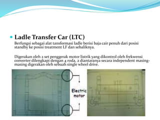  Ladle Transfer Car (LTC)
Berfungsi sebagai alat tansformasi ladle berisi baja cair penuh dari posisi
standby ke posisi treatment LF dan sebaliknya.
Digerakan oleh 2 set penggerak motor listrik yang dikontrol oleh frekwensi
converter dilengkapi dengan 4 roda, 2 diantaranya secara independent masing-
masing digerakan oleh sebuah single wheel drive.
 