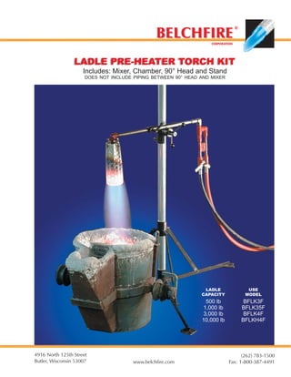 BELCHFIRE
                                                                                 ©


                                                                   CORPORATION




                 LADLE PRE-HEATER TORCH KIT
                     Includes: Mixer, Chamber, 90° Head and Stand
                      DOES NOT INCLUDE PIPING BETWEEN 90° HEAD AND MIXER




                                                                LADLE                  USE
                                                               CAPACITY               MODEL
                                                                500 lb                BFLK3F
                                                               1,000 lb              BFLK35F
                                                               3,000 lb               BFLK4F
                                                               10,000 lb             BFLKH4F




4916 North 125th Street                                                           (262) 783-1500
Butler, Wisconsin 53007                www.belchfire.com                    Fax: 1-800-387-4491
 