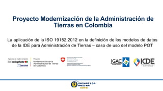 Proyecto Modernización de la Administración de
Tierras en Colombia
La aplicación de la ISO 19152:2012 en la definición de los modelos de datos
de la IDE para Administración de Tierras – caso de uso del modelo POT
 