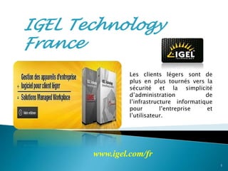 IGEL Technology
France
Les clients légers sont de
plus en plus tournés vers la
sécurité et la simplicité
d’administration de
l’infrastructure informatique
pour l’entreprise et
l’utilisateur.
www.igel.com/fr
1
 
