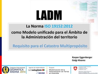Kaspar Eggenberger
Golgi Alvarez
La Norma ISO 19152:2012
como Modelo unificado para el Ámbito de
la Administración del territorio
LADM
Requisito para el Catastro Multipropósito
 