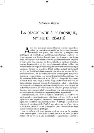 Stéphanie Wojcik


 La démocratie éLectronique,
                mythe et réaLité


 A
              lors que semblent s’essouffler les formes convention-
              nelles  de  participation  politique  (vote  aux  élections, 
              adhésion  aux  partis,  aux  syndicats…),  responsables 
politiques  et  institutions  politico-administratives  mettent  en 
œuvre depuis une dizaine d’années des procédures et des dispo-
sitifs participatifs aux divers échelons gouvernementaux. Espaces 
d’expression des opinions ou de socialisation, outils de consulta-
tion  de  la  population  ou  de  coproduction  des  choix  publics,  les 
modes d’existence plus ou moins juridiquement formalisées (par 
exemple,  conseil  de  quartier,  débat  public,  budget  participatif, 
etc.) et les finalités de la démocratie participative sont multiples. 
Plus récemment, les autorités publiques développent des procé-
dures qui reposent pour tout ou partie sur les technologies de l’in-
formation et de la communication (TIC), et plus particulièrement 
Internet. Sites web, blogs et micro-blogs, plateformes de débat en 
ligne, réseaux sociaux, forums de discussion, « chat », wiki, listes 
de discussion/diffusion sont désormais également investis par les 
autorités publiques en vue de susciter une plus grande participa-
tion  des  citoyens  aux  affaires  publiques  et  a minima  renouveler 
les modes de relations entre représentants et représentés.
  Parallèlement,  les  diverses  formes  d’activités  associatives  et 
protestataires  (manifestations,  pétitions,  grèves,  etc.),  la  mul-
tiplication  des  espaces  individuels  d’expression  publique  des 
opinions,  facilitées  notamment  par  les  TIC  (blogs,  «  journalisme 
citoyen  »)  témoignent  de  l’intérêt  des  citoyens,  ou  d’une  partie 
d’entre  eux,  pour  la  chose  publique  et  pour  l’invention  de  nou-
velles formes d’action politique.
  Les  premières  réflexions  opposent  deux  vues  sur  la  manière 
dont Internet peut transformer la démocratie. Il est ainsi fait réfé-
rence  soit  au  retour  à  une  démocratie  «  authentique  »,  directe, 


                                                                       107
 