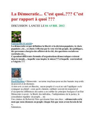 La Démocratie... C'est quoi..??? C’est
par rapport à quoi ???
DISCUSSION LANCEE LE 04 AVRIL 2012
Fairouz BETTAYEB •
La démocratie est par définition la liberté et la décisionpopulaire, le choix
populaire..etc... ce choixs'effectue par le vote réel du peuple, des politiques,
des personnes chargées des affaires de la cité, des questions socialesou
sociétales etc...
Cependant différentes formules d'organisations démocratiques existent
dans le monde.... laquelle vous inspire le mieux???etlaquelle conviendrait
a l’algérie ???
Suivre Dasil
DasilDjebbar • Démocratie : un terme trop beau pour un être humain trop avide
de pouvoir et de dictature.
A mon avis ce mot est illusoire, aucun peuple n’a su et ne sait l’appliquer ou le
conjuguer au pluriel ; ceux qui le clament, oublient souvent de respecter et
d’accepter les différences des autres a en oublier les principes basiques d’un Etat
Démocrate à savoir : la liberté des individus, l’indépendance de la justice, la
consultation régulière du peuple… etc
Une citation de Robertde Flers qui résume bien mes dires : «démocratie estle
nom que nous donnons au peuple chaque fois que nous avons besoin de lui
».
Salutations.
 