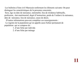 11
Les bulletins d’état civil Marocain renferment les éléments suivants: On peut
distinguer les caractéristiques de la personne concernée.
Sexe, âge ou date de naissance, nationalité, lieu de résidence habituelle,
profession, état matrimonial, degré d’instruction, poids de l’enfant à la naissance,
date de naissance, lieu de naissance, cause de décès.
D’autres informations peuvent compléter ces renseignements :
Le registre de la population qu’on appelle aussi fichier permanent de
population qui se compose de :
1. d’une fiche par individu
2. d’une fiche par ménage
 