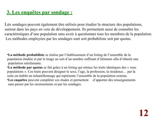 12
3. Les enquêtes par sondage :
Les sondages peuvent également être utilisés pour étudier la structure des populations,
surtout dans les pays en voie de développement. Ils permettent aussi de connaître les
caractéristiques d’une population sans avoir à questionner tous les membres de la population.
Les méthodes employées par les sondages sont soit probabiliste soit par quotas.
•La méthode probabiliste se réalise par l’établissement d’un listing de l’ensemble de la
population étudiée et par le tirage au sort d’un nombre suffisant d’éléments afin d’obtenir une
population satisfaisante.
•La méthode par quotas se fait grâce à un listing qui retrace les traits identiques des « sous
populations ». Ces traits peuvent désigner le sexe, l’age, la profession, la résidence… par la
suite on établit un échantillonnage qui représente l’ensemble de la population externe.
•Les enquêtes peuvent compléter ces études et permettent d’apporter des renseignements
sans passer par les recensements ni par les sondages.
 