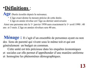 13
•Définitions :
Age: Durée écoulée depuis la naissance.
- L’âge exact donne la mesure précise de cette durée.
- L’âge en année révolue est l’âge au dernier anniversaire
Ainsi une personne née le 1er janvier 1950 aura exactement le 1er avril 1990 : 40
ans et 3 mois .L’âge en années révolues sera 40 ans.
Ménage : Il s’agit d’un ensemble de personnes ayant ou non
des liens de parenté qui vivent sous le même toit et qui ont
généralement un budget en commun.
Cette unité est très précieuse dans les enquêtes économiques
et sociales car elle permet d’appréhender d’une manière uniforme
et homogène les phénomènes démographiques.
 