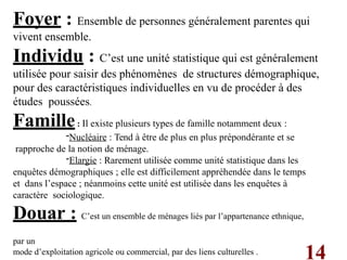 14
Foyer : Ensemble de personnes généralement parentes qui
vivent ensemble.
Individu : C’est une unité statistique qui est généralement
utilisée pour saisir des phénomènes de structures démographique,
pour des caractéristiques individuelles en vu de procéder à des
études poussées.
Famille: Il existe plusieurs types de famille notamment deux :
-Nucléaire : Tend à être de plus en plus prépondérante et se
rapproche de la notion de ménage.
-Elargie : Rarement utilisée comme unité statistique dans les
enquêtes démographiques ; elle est difficilement appréhendée dans le temps
et dans l’espace ; néanmoins cette unité est utilisée dans les enquêtes à
caractère sociologique.
Douar : C’est un ensemble de ménages liés par l’appartenance ethnique,
par un
mode d’exploitation agricole ou commercial, par des liens culturelles .
 