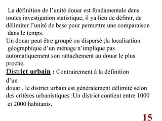 15
La définition de l’unité douar est fondamentale dans
toutes investigation statistique, il ya lieu de définir, de
délimiter l’unité de base pour permettre une comparaison
dans le temps.
Un douar peut être groupé ou dispersé ;la localisation
géographique d’un ménage n’implique pas
automatiquement son rattachement au douar le plus
proche.
District urbain : Contrairement à la définition
d’un
douar , le district urbain est généralement délimité selon
des critères urbanistiques :Un district contient entre 1000
et 2000 habitants.
 