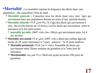 17
•Mortalité : La mortalité exprime la fréquence des décès dans une
population : elle caractérise l’état de mort.
Mortalité générale : Concernes tous les décès (tout sexe, tout âge) qui
surviennent dans une population donnée au cours d’une période donnée.
Mortalité infantile ‫الوالدة‬ ‫حديثي‬ ‫وفاة‬ : Il s’agit des décès qui surviennent à
zéro ans révolu (moins de 12 mois) c.à.d les décès qui surviennent entre la
naissance et le Ier anniversaire.
 mortalité juvénile ‫األطفال‬ ‫وفيات‬ ‫معدل‬ : Décès qui surviennent entre 1et 4
ans révolus.
 Mortalité néo-natale ‫الوالدة‬ ‫حديثي‬ ‫األطفال‬ ‫وفيات‬ : décès des enfants âgés de
moins de 28 jours (naissance à 7 jours : précoce ; 7à 28 jours tardive).
 Mortalité périnatale ‫لوالدة‬q‫ا‬ ‫حول‬ ‫ما‬ ‫وفيات‬ : Ensemble de décès qui
surviennent entre 28eme semaine de gestation et le 7eme jour de
naissance.
 Mortinatalité ‫ميت‬ ‫جنين‬ ‫والدة‬ : Mort-nés ayant au moins 180 jours de
gestation.
 