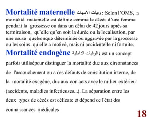 18
Mortalité maternelle ‫األمهات‬ ‫وفيات‬ : Selon l’OMS, la
mortalité maternelle est définie comme le décès d’une femme
pendant la grossesse ou dans un délai de 42 jours après sa
terminaison, qu’elle qu’en soit la durée ou la localisation, par
une cause quelconque déterminée ou aggravée par la grossesse
ou les soins qu’elle a motivé, mais ni accidentelle ni fortuite.
Mortalité endogène ‫الداخلية‬ ‫الوفيات‬ : est un concept
parfois utilisépour distinguer la mortalité due aux circonstances
de l'accouchement ou a des défauts de constitution interne, de
la mortalité exogène, due aux contacts avec le milieu extérieur
(accidents, maladies infectieuses...). La séparation entre les
deux types de décès est délicate et dépend de l'état des
connaissances médicales
 