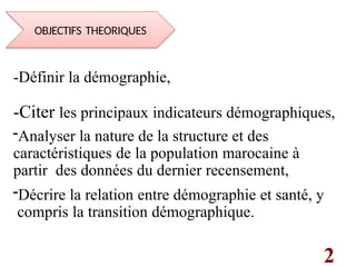 2
-Définir la démographie,
-Citer les principaux indicateurs démographiques,
-Analyser la nature de la structure et des
caractéristiques de la population marocaine à
partir des données du dernier recensement,
-Décrire la relation entre démographie et santé, y
compris la transition démographique.
OBJECTIFS THEORIQUES
 