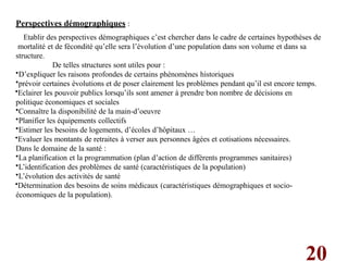 20
Perspectives démographiques :
Etablir des perspectives démographiques c’est chercher dans le cadre de certaines hypothèses de
mortalité et de fécondité qu’elle sera l’évolution d’une population dans son volume et dans sa
structure.
De telles structures sont utiles pour :
•D’expliquer les raisons profondes de certains phénomènes historiques
•prévoir certaines évolutions et de poser clairement les problèmes pendant qu’il est encore temps.
•Eclairer les pouvoir publics lorsqu’ils sont amener à prendre bon nombre de décisions en
politique économiques et sociales
•Connaître la disponibilité de la main-d’oeuvre
•Planifier les équipements collectifs
•Estimer les besoins de logements, d’écoles d’hôpitaux …
•Evaluer les montants de retraites à verser aux personnes âgées et cotisations nécessaires.
Dans le domaine de la santé :
•La planification et la programmation (plan d’action de différents programmes sanitaires)
•L’identification des problèmes de santé (caractéristiques de la population)
•L’évolution des activités de santé
•Détermination des besoins de soins médicaux (caractéristiques démographiques et socio-
économiques de la population).
 