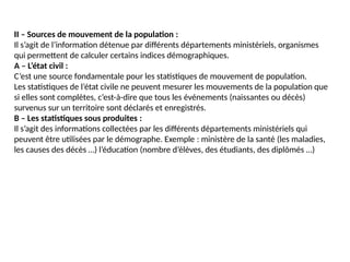 II – Sources de mouvement de la population :
Il s’agit de l’information détenue par différents départements ministériels, organismes
qui permettent de calculer certains indices démographiques.
A – L’état civil :
C’est une source fondamentale pour les statistiques de mouvement de population.
Les statistiques de l’état civile ne peuvent mesurer les mouvements de la population que
si elles sont complètes, c’est-à-dire que tous les événements (naissantes ou décès)
survenus sur un territoire sont déclarés et enregistrés.
B – Les statistiques sous produites :
Il s’agit des informations collectées par les différents départements ministériels qui
peuvent être utilisées par le démographe. Exemple : ministère de la santé (les maladies,
les causes des décès …) l’éducation (nombre d’élèves, des étudiants, des diplômés …)
 