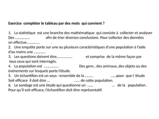 Exercice compléter le tableau par des mots qui convient ?
1. La statistique est une branche des mathématique qui consiste à collecter et analyser
Des …………….données afin de trier diverses conclusions. Pour collecter des données
on effectue…………..Éétude.
2. Une enquête porte sur une ou plusieurs caractéristiques d’une population à l’aide
d’au moins une ………….question……
3. Les questions doivent être…………….. simple et comprise de la même façon par
tous ceux qui sont interrogés.
4. La population est ……………. L’ensemble Des gens , des animaux, des objets ou des
événements sur lesquels porte l’étude.
5. Un échantillon est un sous –ensemble de la ………population……pour que l ’étude
Soit efficace il doit être ……représentatif …… de cette population.
6. Le sondage est une étude qui questionne un …….échantillon… de la population .
Pour qu’il soit efficace, l’échantillon doit être représentatif.
 