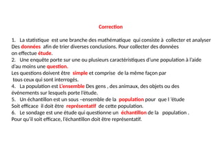 Correction
1. La statistique est une branche des mathématique qui consiste à collecter et analyser
Des données afin de trier diverses conclusions. Pour collecter des données
on effectue étude.
2. Une enquête porte sur une ou plusieurs caractéristiques d’une population à l’aide
d’au moins une question.
Les questions doivent être simple et comprise de la même façon par
tous ceux qui sont interrogés.
4. La population est L’ensemble Des gens , des animaux, des objets ou des
événements sur lesquels porte l’étude.
5. Un échantillon est un sous –ensemble de la population pour que l ’étude
Soit efficace il doit être représentatif de cette population.
6. Le sondage est une étude qui questionne un échantillon de la population .
Pour qu’il soit efficace, l’échantillon doit être représentatif.
 