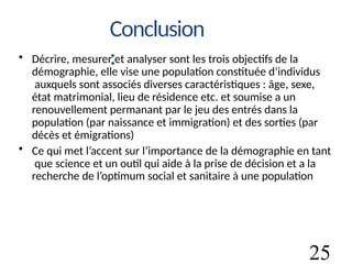 25
Conclusion
:
• Décrire, mesurer et analyser sont les trois objectifs de la
démographie, elle vise une population constituée d’individus
auxquels sont associés diverses caractéristiques : âge, sexe,
état matrimonial, lieu de résidence etc. et soumise a un
renouvellement permanant par le jeu des entrés dans la
population (par naissance et immigration) et des sorties (par
décès et émigrations)
• Ce qui met l’accent sur l’importance de la démographie en tant
que science et un outil qui aide à la prise de décision et a la
recherche de l’optimum social et sanitaire à une population
 