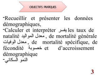 3
-Recueillir et présenter les données
démographiques,
-Calculer et interpréter ‫يفسر‬ les taux de
natalité ‫المواليد‬ ‫معدل‬ , de mortalité générale
‫الوفيات‬ ‫معدل‬ , de mortalité spécifique, de
fécondité ‫خصوبة‬ et d’accroissement
démographique
-‫السكاني‬ ‫النمو‬
OBJECTIFS PRATIQUES
 