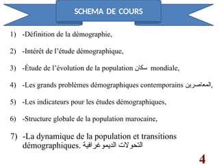 1) -Définition de la démographie,
2) -Intérêt de l’étude démographique,
3) -Étude de l’évolution de la population ‫سكان‬ mondiale,
4) -Les grands problèmes démographiques contemporains ‫المعاصرين‬,
5) -Les indicateurs pour les études démographiques,
6) -Structure globale de la population marocaine,
7) -La dynamique de la population et transitions
démographiques. ‫الديموغرافية‬ ‫التحوالت‬
4
SCHEMA DE COURS
 