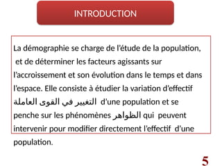 La démographie se charge de l’étude de la population,
et de déterminer les facteurs agissants sur
l’accroissement et son évolution dans le temps et dans
l’espace. Elle consiste à étudier la variation d’effectif
‫العاملة‬ ‫القوى‬ ‫في‬ ‫التغيير‬ d’une population et se
penche sur les phénomènes ‫الظواهر‬ qui peuvent
intervenir pour modifier directement l’effectif d’une
population.
5
INTRODUCTION
 