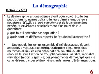 La démographie
Définition N° 1
• La démographie est une science ayant pour objet l’étude des
populations humaines traitant de leurs dimensions, de leurs
structures ‫الهياكل‬, de leurs évolutions et de leurs caractères
généraux envisagées principalement d'un point de vue
quantitatif.
Que faut-il entendre par population ?
Quels sont les différents aspects de l’étude qui la concerne ?
• Une population est un ensemble d'individus auxquels sont
associées diverses caractéristiques de point : âge, sexe, état
matrimonial, lieu de résidence, nationalité, ethnie. Elle se
renouvelle sous l'action de trois phénomènes : natalité, mortalité,
migration (mobilité spatiale) ces phénomènes démographiques se
caractérisent par des phénomènes : naissances, décès, migrations.
6
 