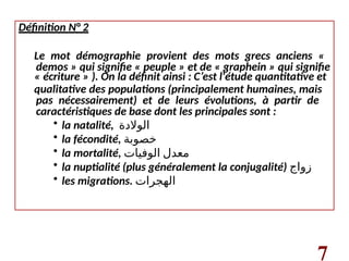 Définition N° 2
Le mot démographie provient des mots grecs anciens «
demos » qui signifie « peuple » et de « graphein » qui signifie
« écriture » ). On la définit ainsi : C’est l'étude quantitative et
qualitative des populations (principalement humaines, mais
pas nécessairement) et de leurs évolutions, à partir de
caractéristiques de base dont les principales sont :
• la natalité, ‫الوالدة‬
• la fécondité, ‫خصوبة‬
• la mortalité, ‫الوفيات‬ ‫معدل‬
• la nuptialité (plus généralement la conjugalité) ‫زواج‬
• les migrations. ‫الهجرات‬
7
 