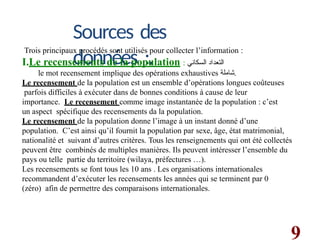 9
Sources des
données :.
Trois principaux procédés sont utilisés pour collecter l’information :
I.Le recensements de la population : ‫السكاني‬ ‫التعداد‬
le mot recensement implique des opérations exhaustives ‫شاملة‬.
Le recensement de la population est un ensemble d’opérations longues coûteuses
parfois difficiles à exécuter dans de bonnes conditions à cause de leur
importance. Le recensement comme image instantanée de la population : c’est
un aspect spécifique des recensements da la population.
Le recensement de la population donne l’image à un instant donné d’une
population. C’est ainsi qu’il fournit la population par sexe, âge, état matrimonial,
nationalité et suivant d’autres critères. Tous les renseignements qui ont été collectés
peuvent être combinés de multiples manières. Ils peuvent intéresser l’ensemble du
pays ou telle partie du territoire (wilaya, préfectures …).
Les recensements se font tous les 10 ans . Les organisations internationales
recommandent d’exécuter les recensements les années qui se terminent par 0
(zéro) afin de permettre des comparaisons internationales.
 