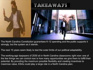 The North Carolina Constitution guarantees K-12 spending and the public supports it
strongly, but the system as it stands .
The next 15 years seem likely to test the outer limits of our political adaptability.
The working-age taxpayers of 2030 sit in North Carolina classrooms right now- one of
the few things we can control now is how many opportunities we give them to fulfill their
potential. By providing the maximum possible flexibility and creating incentives to
maximize value, ESAs could play a large role in a North Carolina plan.
 