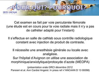 Cet examen se fait par voie percutanée fémorale
(une étude est en cours pour la voie radiale mais il n’y a pas
de cathéter adapté pour l’instant)
Il s’effectue en salle de cathlab sous contrôle radiologique
constant avec injection de produit de contraste.
Il nécessite une anesthésie générale ou locale avec
analgésie.
Sur l’hôpital d’Avignon on utilise une association de
morphinique/anxiolytique/protoxyde d’azote (MEOPA)
(présentation orale GRCI décembre 2012
Pansieri et al. Ann Cardiol Angeiol. In press ref n°ANCAAN D 13 00098)

 