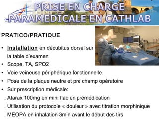 PRATICO/PRATIQUE
• Installation en décubitus dorsal sur
la table d’examen
• Scope, TA, SPO2
• Voie veineuse périphérique fonctionnelle
• Pose de la plaque neutre et pré champ opératoire
• Sur prescription médicale:
. Atarax 100mg en mini flac en prémédication
. Utilisation du protocole « douleur » avec titration morphinique
. MEOPA en inhalation 3min avant le début des tirs

 
