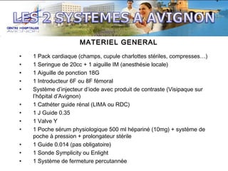 MATERIEL GENERAL
•
•
•
•
•
•
•
•
•
•
•
•

1 Pack cardiaque (champs, cupule charlottes stériles, compresses…)
1 Seringue de 20cc + 1 aiguille IM (anesthésie locale)
1 Aiguille de ponction 18G
1 Introducteur 6F ou 8F fémoral
Système d’injecteur d’iode avec produit de contraste (Visipaque sur
l’hôpital d’Avignon)
1 Cathéter guide rénal (LIMA ou RDC)
1 J Guide 0.35
1 Valve Y
1 Poche sérum physiologique 500 ml hépariné (10mg) + système de
poche à pression + prolongateur stérile
1 Guide 0.014 (pas obligatoire)
1 Sonde Symplicity ou Enlight
1 Système de fermeture percutannée

 