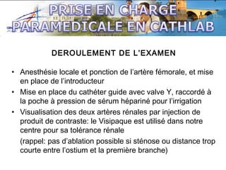 DEROULEMENT DE L’EXAMEN
• Anesthésie locale et ponction de l’artère fémorale, et mise
en place de l’introducteur
• Mise en place du cathéter guide avec valve Y, raccordé à
la poche à pression de sérum hépariné pour l’irrigation
• Visualisation des deux artères rénales par injection de
produit de contraste: le Visipaque est utilisé dans notre
centre pour sa tolérance rénale
(rappel: pas d’ablation possible si sténose ou distance trop
courte entre l’ostium et la première branche)

 