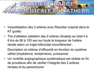 • Vasodilatation des 2 artères avec Risordan (injecté dans le
KT guide)
• Tirs d’ablation (ablation des 2 artères rénales) au total 4 à
6 tirs de 90 à 120 sec sur toute la longueur de l’artère
rénale selon un trajet hélicoïdal circonférentiel :
Description et critères d’efficacité en fonction du système
utilisé (impédance, température, puissance)
• Un contrôle angiographique systématique est réalisé en fin
de procédure afin de vérifier l’intégrité des 2 artères
rénales et du parenchyme

 