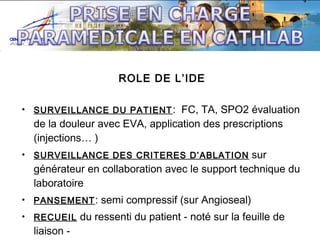 ROLE DE L’IDE
• SURVEILLANCE DU PATIENT :

FC, TA, SPO2 évaluation
de la douleur avec EVA, application des prescriptions
(injections… )
sur
générateur en collaboration avec le support technique du
laboratoire

• SURVEILLANCE DES CRITERES D’ABLATION

• PANSEMENT :
• RECUEIL

liaison -

semi compressif (sur Angioseal)

du ressenti du patient - noté sur la feuille de

 