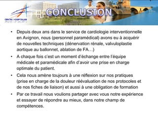 •

Depuis deux ans dans le service de cardiologie interventionnelle
en Avignon, nous (personnel paramédical) avons eu à acquérir
de nouvelles techniques (dénervation rénale, valvuloplastie
aortique au ballonnet, ablation de FA…)

•

A chaque fois c’est un moment d’échange entre l’équipe
médicale et paramédicale afin d’avoir une prise en charge
optimale du patient.

•

Cela nous amène toujours à une réflexion sur nos pratiques
(prise en charge de la douleur réévaluation de nos protocoles et
de nos fiches de liaison) et aussi à une obligation de formation

•

Par ce travail nous voulions partager avec vous notre expérience
et essayer de répondre au mieux, dans notre champ de
compétences.

 
