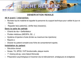 DENERVATION RENALE
48 H avant l’ intervention
– Re-lister tout le matériel et rappeler la personne du support technique pour valider le jour et
l’heure.
–

Rappeler le(s) patient(s), vérifier le(s) dossier(s).

Dans la salle de cathlab
– Chariot de réa + Defibrillateur
– Fluides médicaux (MEOPA, O2…)
– Système d’injection d’iode (limiter au maximum les injections)
– Rayons x
– Dossier du patient complet avec fiche de consentement signée.
Installation du patient
– Décubitus dorsal
– Scope, TA, SPO2, VVP fonctionnelle, plaque neutre
– 1° champ pré-op, voie d’abord fémorale
– Préparation psychologique à l’examen (but et déroulement, antalgiques et analgésie)

 