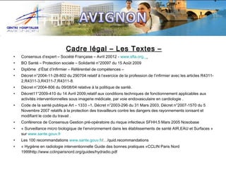 Cadre légal – Les Textes –
•

Consensus d’expert – Société Française – Avril 20012 - www.sfta.org.

•

BO Santé – Protection sociale – Solidarité n°20097 du 15 Août 2009

•

Diplôme d’État d’Infirmier – Référentiel de compétences –

•

Décret n°2004-11-28-802 du 290704 relatif à l’exercice de la profession de l’infirmier avec les articles R43112,R4311-3,R4311-7,R4311-8.

•

Décret n°2004-806 du 09/08/04 relative à la politique de santé.

•

Décret11°2009-410 du 14 Avril 2009,relatif aux conditions techniques de fonctionnement applicables aux
activités interventionnelles sous imagerie médicale, par voie endovasculaire en cardiologie .

•

Code de la santé publique Art – 1333 –1, Décret n°2003-296 du 31 Mars 2003, Décret n°2007-1570 du 5
Novembre 2007 relatifs à la protection des travailleurs contre les dangers des rayonnements ionisant et
modifiant le code du travail .

•

Conférence de Consensus Gestion pré-opératoire du risque infectieux SFHH.5 Mars 2005 Nosobase

•

« Surveillance micro biologique de l’environnement dans les établissements de santé AIR,EAU et Surfaces »
sur www.sante.gouv.fr

•

Les 100 recommandations www.sante.gouv.fr/…/quid.recommandations

•

« Hygiène en radiologie interventionnelle Guide des bonnes pratiques »CCLIN Paris Nord
1999http://www.cclinparisnord.org/guides/hydradio.pdf

 