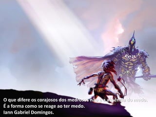 O que difere os corajosos dos medrosos não é a ausência do medo.
É a forma como se reage ao ter medo.
Iann Gabriel Domingos.
 