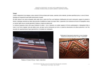 PROGETTO DI RESTAURO: LAS CAPILLAS DE LAMBAYEQUE DEL PERU
                                            L’ADOBE STORICO NELLA COSTA NORD E CENTRO IN PERU



Templi.
I templi, nettamente d’uso religioso, erano costruiti di forma similare alle Huacas, usandosi come materiali, gli stessi specificati prima, ci sono di diversi
tipologie ed è frequente trovare delle tombe dentro di questi.
Da tanto tempo fa se aveva sviluppato nella costa nord e centro del Peru una tradizione d’edificazione dei centri cerimoniali, sorgono le piramidi e
templi, la tipologia costruttiva se basa nella piramide di piattaforme messe una sopra l’altra, il parametro che condiziona la forma è la topografia, senza
un canone rigido da puri concetti geometrici d’altezze o angoli pre determinati.
Le strutture riposavano tante volte sopra fondazioni di pietra, i muri si facevano con adobe regolare (di forme quadrangolare o rettangolare) fatto a
mano o con forme irregolari come gli adobe conici, gli spazi vuoti se riempivano con terra. Le pareti se decoravano con pitture policrome o con frisi
stuccate che rappresentavano figure geometriche o incrostate con madreperla.




                                                                                                  Particolare di decorazioni policrome in muro di adobe.
                                                                                                   Tempio de la Huaca de la luna Trujillo Costa Nord




                 Plastica di Tempio El Brujo. Trujillo. Costa Nord


                                          POLITECNICO DI MILANO. FACOLTA D’ARCHITETTURA MILANO LEONARDO.                                                    10
                                                         Hugo Wilfredo Torres Reyna - Mat. 193220.
 