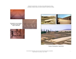 PROGETTO DI RESTAURO: LAS CAPILLAS DE LAMBAYEQUE DEL PERU
                                L’ADOBE STORICO NELLA COSTA NORD E CENTRO IN PERU




Decorazioni in muri di adobe
 nei Tempi di Chan Chan.
    Trujillo. Costa Nord




                                                                                  Tempio di Pachacamac. Costa Centro.




                               POLITECNICO DI MILANO. FACOLTA D’ARCHITETTURA MILANO LEONARDO.                           11
                                              Hugo Wilfredo Torres Reyna - Mat. 193220.
 