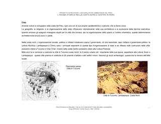 PROGETTO DI RESTAURO: LAS CAPILLAS DE LAMBAYEQUE DEL PERU
                                           L’ADOBE STORICO NELLA COSTA NORD E CENTRO IN PERU



Città.
Diverse culture si sviluppano nella costa del Peru, ogni una con le sue proprie caratteristiche e costume, che la fanno unica.
La geografia, la religione, e la organizzazione dello stato influiscono rotondamente nella sua architettura e la evoluzione della tecnica costruttiva,
quando arrivano gli spagnoli rimangono stupiti per le città che trovano, per la organizzazione dello spazio e l’ordine urbanistico, queste testimonianze
architettoniche ancora sono in piede.


Nella costa nord, L’organizzazione sociale, politica e militare ricadevano sopra il governante, chi era sacerdote, capo militare e governante politico, la
cultura Mochica, Lambayeque e Chimu sono i principali esponenti di queste tipo d’organizzazione di stato e se riflessa nelle costruzioni delle città,
possiamo citare a Tucume e Chan Chan. Invece nella costa Centro possiamo citare alla Cultura Paracas
Milla anni fa si comincia a costruire la città di Tucume (costa nord), fu il centro urbano più importante della sua epoca, appartiene alla cultura Sican o
Lambayeque, questa città preinca è costituita di 26 piramidi d’adobe e altri edifici minori. Secondi gli studi archeologici, questa era la dimora dell’elite
locale.


                                                     Planimetria aerea
                                                      Città di Tucume




                                                                                                   Città di Tucume. Lambayeque. Costa Nord




                                         POLITECNICO DI MILANO. FACOLTA D’ARCHITETTURA MILANO LEONARDO.                                                  12
                                                        Hugo Wilfredo Torres Reyna - Mat. 193220.
 