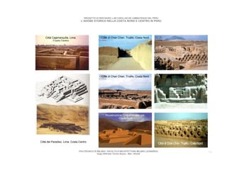 PROGETTO DI RESTAURO: LAS CAPILLAS DE LAMBAYEQUE DEL PERU
                                  L’ADOBE STORICO NELLA COSTA NORD E CENTRO IN PERU




    Città Cajamarquilla. Lima.                    Città di Chan Chan. Trujillo. Costa Nord
           Costa Centro




                                                  Città di Chan Chan. Trujillo. Costa Nord




                                                     Ricostruzione Città Mocogoyope.
                                                                Costa Nord




Città del Paradiso. Lima. Costa Centro
                                                                                              Città di Chan Chan. Trujillo. Costa Nord

                                 POLITECNICO DI MILANO. FACOLTA D’ARCHITETTURA MILANO LEONARDO.                                          13
                                                Hugo Wilfredo Torres Reyna - Mat. 193220.
 