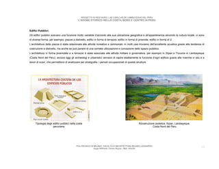 PROGETTO DI RESTAURO: LAS CAPILLAS DE LAMBAYEQUE DEL PERU
                                             L’ADOBE STORICO NELLA COSTA NORD E CENTRO IN PERU



Edifici Pubblici.
Gli edifici pubblici avevano una funzione molto variabile d’accordo alla sua ubicazione geografica e all'appartenenza secondo la cultura locale, ci sono
di diverse forma, per esempio: piazze a dislivello, edifici in forma di terrazze, edifici in forma di piramide, edifici in forma di U.
L’architettura delle piazze è stata relazionata alle attività ricreative e cerimoniali, in molti casi troviamo dell’eccellente acustica grazie alla tendenza di
costruzione a dislivello, ma anche se può parlare di una corretta utilizzazione e concezione dello spazio pubblico.
L’architettura in forma piramidale e a terrazze è stata associata alle attività militare e governativa, per esempio in Sipan e Tùcume in Lambayeque
(Costa Nord del Peru), ancora oggi gli archeologi e urbanistici cercano di capire esattamente la funzione d’ogni edificio grazie alle ricerche in situ e a
lavori di scavi, che permettono di analizzare per stratigrafie, i periodi occupazionali di queste strutture.




     Tipologia degli edifici pubblici nella costa                                                     Ricostruzione ipotetica. Sipan, Lambayeque
                     peruviana                                                                                    Costa Nord del Peru




                                           POLITECNICO DI MILANO. FACOLTA D’ARCHITETTURA MILANO LEONARDO.                                                   14
                                                          Hugo Wilfredo Torres Reyna - Mat. 193220.
 