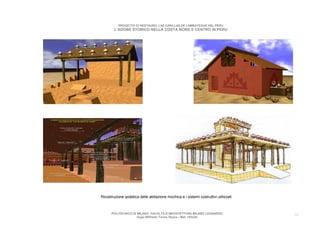 PROGETTO DI RESTAURO: LAS CAPILLAS DE LAMBAYEQUE DEL PERU
        L’ADOBE STORICO NELLA COSTA NORD E CENTRO IN PERU




Ricostruzione ipotetica delle abitazione mochica e i sistemi costruttivi utilizzati



      POLITECNICO DI MILANO. FACOLTA D’ARCHITETTURA MILANO LEONARDO.                  16
                     Hugo Wilfredo Torres Reyna - Mat. 193220.
 