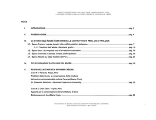 PROGETTO DI RESTAURO: LAS CAPILLAS DE LAMBAYEQUE DEL PERU
                                         L’ADOBE STORICO NELLA COSTA NORD E CENTRO IN PERU



INDICE


   I.        INTRODUZIONE………………………………………………………………………………………………………………………pag. 3


   II.       FABBRICAZIONE…………………………………………………………………………………………………………………….pag. 4


   III.      LA STORIA DELL’ADOBE COME MATERIALE COSTRUTTIVO IN PERU, USI E TIPOLOGIE
          3.1.- Epoca Preinca: huacas, templi, città, edifici pubblici, abitazione …………………………………………………………pag. 7
                3.1.1. Tessiture dell’adobe, riferimenti grafici ……………………………………………………………………………. pag. 16
          3.2.- Epoca Inca: La conquista inca e le tradizioni costruttive …………………………………………………………………. pag. 19
          3.3.- Epoca Coloniale: Casonas, Chiese, edifici pubblici …………………………………………………………………………pag. 20
          3.4.- Epoca Attuale: Le case d’adobe del Peru…………………………………………………………………………………….. pag. 23


   IV.       TIPI DI DEGRADO E PATOLOGIE DEL ADOBE………………………………………………………………………………...pag. 25


   V.        RESTAURO, INTERVENTI E SPERIMENTAZIONE
             Caso # 1. Paracas, Nazca, Peru
             Problemi della ricerca e conservazione delle strutture
             del centro cerimoniale della cultura Paracas (Nazca, Peru)
             Dr. Slawomir Skibiñski – Nicholas Copernicus University....………………………………………………………………..pag. 28


             Caso # 2. Chan Chan. Trujillo, Peru
             Appunti per la conservazione dell’architettura di terra
             Dottoressa arch. Ana Maria Hoyle. ....…………………………………………….....................................…………………..pag. 38



                                        POLITECNICO DI MILANO. FACOLTA D’ARCHITETTURA MILANO LEONARDO.                      2
                                                       Hugo Wilfredo Torres Reyna - Mat. 193220.
 