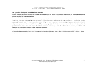 PROGETTO DI RESTAURO: LAS CAPILLAS DE LAMBAYEQUE DEL PERU
                                            L’ADOBE STORICO NELLA COSTA NORD E CENTRO IN PERU



3.2.- Epoca Inca: la conquista inca e le tradizione costruttive
Gli Incas nascono nell’altipiano, vicino al lago Titicaca, nel confine del Peru con Bolivia. Erano impetuosi guerrieri con una politica d’espansione che
permessi di creare uno impero solido e vasto.


Nella politica di conquista utilizzata per gli incas, permettevano ai popoli sottomessi di conservare la sua religione, (ma anche di adottare al dio sole che
era sacro per loro), conservare le abitudine, l’arte, e accettare di pagare un contributo al monarca inca, fissato per i funzionari che dovevano stabilirsi
nel posto conquistato e fare la funzione di “controllatori”. È per questa ragione che l’architettura di questa epoca rispetta la tradizione costruttiva del
posto dominato, ma anche introduce nuovi concetti d’edilizia e ingegneria, esistono ancora tracce di vecchie strade che comunicavano le distinte città
della costa con i centri politici importanti durante il periodo di dominazione.


Se può dire che la influenza dell’impero Inca in matteria costruttiva soltanto raggiunge in qualche caso, la introduzione di nuovi usi e concetti di spazio.




                                           POLITECNICO DI MILANO. FACOLTA D’ARCHITETTURA MILANO LEONARDO.                                                 20
                                                          Hugo Wilfredo Torres Reyna - Mat. 193220.
 