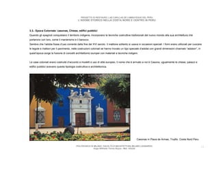 PROGETTO DI RESTAURO: LAS CAPILLAS DE LAMBAYEQUE DEL PERU
                                            L’ADOBE STORICO NELLA COSTA NORD E CENTRO IN PERU



3.3.- Epoca Coloniale: casonas, Chiese, edifici pubblici
Quando gli spagnoli conquistano il territorio indigena, incorporano le tecniche costruttive tradizionali del nuovo mondo alla sua architettura che
portarono con loro, come il manierismo e il barocco.
Sembra che l’adobe fosse d’uso corrente dalla fine del XVI secolo. Il mattone soltanto si usava in occasioni speciali. I forni erano utilizzati per cuocere
le tegole e mattoni per il pavimento, nelle costruzioni coloniali se hanno trovato un tipo speciale d’adobe con grandi dimensioni chiamato “adobon”, in
quest’epoca sorge la fusione di concetti architettonici europei con materiali e tecniche indigeni.


Le case coloniali erano costruite d’accordo a modelli e uso di stile europeo, il nome che è arrivato a noi è Casona, ugualmente le chiese, palazzi e
edifici pubblici avevano questa tipologia costruttiva e architettonica.




                                                                                                Casonas in Plaza de Armas, Trujillo. Costa Nord Peru

                                           POLITECNICO DI MILANO. FACOLTA D’ARCHITETTURA MILANO LEONARDO.                                                 21
                                                          Hugo Wilfredo Torres Reyna - Mat. 193220.
 