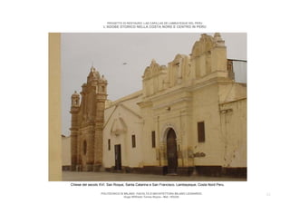 PROGETTO DI RESTAURO: LAS CAPILLAS DE LAMBAYEQUE DEL PERU
                    L’ADOBE STORICO NELLA COSTA NORD E CENTRO IN PERU




Chiese del secolo XVI. San Roque, Santa Catarina e San Francisco. Lambayeque, Costa Nord Peru.

                  POLITECNICO DI MILANO. FACOLTA D’ARCHITETTURA MILANO LEONARDO.                 22
                                 Hugo Wilfredo Torres Reyna - Mat. 193220.
 