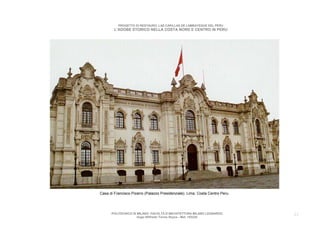 PROGETTO DI RESTAURO: LAS CAPILLAS DE LAMBAYEQUE DEL PERU
        L’ADOBE STORICO NELLA COSTA NORD E CENTRO IN PERU




Casa di Francisco Pizarro (Palazzo Presidenziale). Lima. Costa Centro Peru.




      POLITECNICO DI MILANO. FACOLTA D’ARCHITETTURA MILANO LEONARDO.          23
                     Hugo Wilfredo Torres Reyna - Mat. 193220.
 