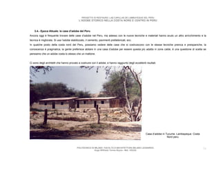 PROGETTO DI RESTAURO: LAS CAPILLAS DE LAMBAYEQUE DEL PERU
                                            L’ADOBE STORICO NELLA COSTA NORD E CENTRO IN PERU



    3.4.- Epoca Attuale: le case d’adobe del Peru
Ancora oggi è frequente trovare delle case d’adobe nel Peru, ma adesso con le nuove tecniche e materiali hanno avuto un altro arricchimento e la
tecnica è migliorata. Si usa l’adobe stabilizzato, il cemento, pavimenti prefabbricati, ecc.
In qualche posto della costa nord del Peru, possiamo vedere delle case che si costruiscono con le stesse tecniche preinca e preispaniche, la
conoscenza è pragmatica, la gente preferisce abitare in una casa d’adobe per essere questa più adatta in zone calde, è una questione di scelta se
pensiamo che un adobe costa lo stesso che un mattone.


Ci sono degli architetti che hanno provato a costruire con il adobe, e hanno raggiunto degli eccellenti risultati.




                                                                                                        Casa d’adobe in Tucume. Lambayeque. Costa
                                                                                                                         Nord peru



                                          POLITECNICO DI MILANO. FACOLTA D’ARCHITETTURA MILANO LEONARDO.                                            24
                                                         Hugo Wilfredo Torres Reyna - Mat. 193220.
 